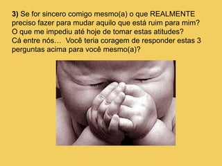 3) Se for sincero comigo mesmo(a) o que REALMENTE
preciso fazer para mudar aquilo que está ruim para mim?
O que me impediu até hoje de tomar estas atitudes?
Cá entre nós… Você teria coragem de responder estas 3
perguntas acima para você mesmo(a)?
 