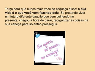 Torço para que nunca mais você se esqueça disso: a sua
vida é o que você vem fazendo dela. Se pretende viver
um futuro diferente daquilo que vem colhendo no
presente, chegou a hora de parar, reorganizar as coisas na
sua cabeça para só então prosseguir.
 