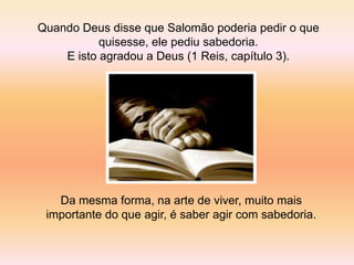 Quando Deus disse que Salomão poderia pedir o que
           quisesse, ele pediu sabedoria.
    E isto agradou a Deus (1 Reis, capítulo 3).




   Da mesma forma, na arte de viver, muito mais
 importante do que agir, é saber agir com sabedoria.
 