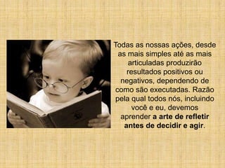 Todas as nossas ações, desde
  as mais simples até as mais
      articuladas produzirão
     resultados positivos ou
   negativos, dependendo de
 como são executadas. Razão
 pela qual todos nós, incluindo
       você e eu, devemos
   aprender a arte de refletir
    antes de decidir e agir.
 