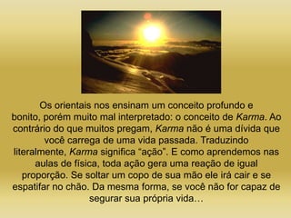Os orientais nos ensinam um conceito profundo e
bonito, porém muito mal interpretado: o conceito de Karma. Ao
contrário do que muitos pregam, Karma não é uma dívida que
        você carrega de uma vida passada. Traduzindo
literalmente, Karma significa “ação”. E como aprendemos nas
      aulas de física, toda ação gera uma reação de igual
   proporção. Se soltar um copo de sua mão ele irá cair e se
espatifar no chão. Da mesma forma, se você não for capaz de
                    segurar sua própria vida…
 
