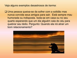 Veja alguns exemplos desastrosos de karma:

 Uma pessoa queixa-se da sofrer com a solidão mas
  nunca convida seus amigos para sair. Está sempre mau
  humorada ou indisposta. Isola-se em casa ou no seu
  quarto esperando que um dia alguém caia do céu para
  quebrar seu tédio. Pergunto: Quando ela irá atrair um
  bom relacionamento?
 