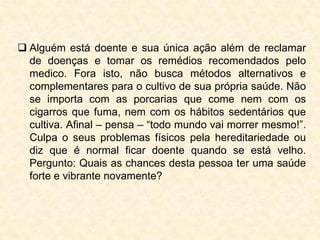  Alguém está doente e sua única ação além de reclamar
  de doenças e tomar os remédios recomendados pelo
  medico. Fora isto, não busca métodos alternativos e
  complementares para o cultivo de sua própria saúde. Não
  se importa com as porcarias que come nem com os
  cigarros que fuma, nem com os hábitos sedentários que
  cultiva. Afinal – pensa – “todo mundo vai morrer mesmo!”.
  Culpa o seus problemas físicos pela hereditariedade ou
  diz que é normal ficar doente quando se está velho.
  Pergunto: Quais as chances desta pessoa ter uma saúde
  forte e vibrante novamente?
 