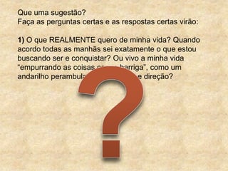 Que uma sugestão?
Faça as perguntas certas e as respostas certas virão:

1) O que REALMENTE quero de minha vida? Quando
acordo todas as manhãs sei exatamente o que estou
buscando ser e conquistar? Ou vivo a minha vida
“empurrando as coisas com a barriga”, como um
andarilho perambulando sem rumo e direção?
 