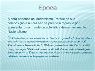  A obra pertence ao Modernismo. Porque na sua
composição a autora não se prende a regras, e por
apresentar uma grande característica desse movimento: o
Nacionalismo.
 “O Modernismo foi um movimento cultural que repercutiu fortemente sobre a
cena artística e a sociedade brasileira na primeira metade do século XX.
Considera-se a Semana de Arte Moderna, realizada em São Paulo, em 1922,
como ponto de partida do modernismo no Brasil. Foi marcado, sobretudo, pela
liberdade de estilo. Entre outras características estavam: experimentação,temas
cotidianos, economia na linguagem, nacionalismo.
 
