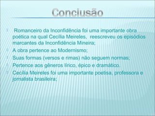  Romanceiro da Inconfidência foi uma importante obra
poética na qual Cecília Meireles, reescreveu os episódios
marcantes da Inconfidência Mineira;
 A obra pertence ao Modernismo;
 Suas formas (versos e rimas) não seguem normas;
 Pertence aos gêneros lírico, épico e dramático.
 Cecília Meireles foi uma importante poetisa, professora e
jornalista brasileira;
 