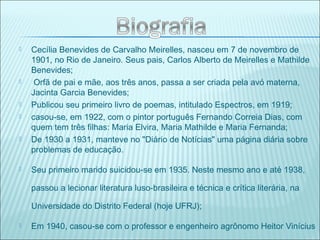  Cecília Benevides de Carvalho Meirelles, nasceu em 7 de novembro de
1901, no Rio de Janeiro. Seus pais, Carlos Alberto de Meirelles e Mathilde
Benevides;
 Orfã de pai e mãe, aos três anos, passa a ser criada pela avó materna,
Jacinta Garcia Benevides;
 Publicou seu primeiro livro de poemas, intitulado Espectros, em 1919;
 casou-se, em 1922, com o pintor português Fernando Correia Dias, com
quem tem três filhas: Maria Elvira, Maria Mathilde e Maria Fernanda;
 De 1930 a 1931, manteve no "Diário de Notícias" uma página diária sobre
problemas de educação.
 Seu primeiro marido suicidou-se em 1935. Neste mesmo ano e até 1938,
passou a lecionar literatura luso-brasileira e técnica e crítica literária, na
Universidade do Distrito Federal (hoje UFRJ);
 Em 1940, casou-se com o professor e engenheiro agrônomo Heitor Vinícius
 