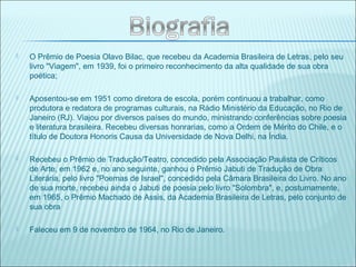  O Prêmio de Poesia Olavo Bilac, que recebeu da Academia Brasileira de Letras, pelo seu
livro "Viagem", em 1939, foi o primeiro reconhecimento da alta qualidade de sua obra
poética;
 Aposentou-se em 1951 como diretora de escola, porém continuou a trabalhar, como
produtora e redatora de programas culturais, na Rádio Ministério da Educação, no Rio de
Janeiro (RJ). Viajou por diversos países do mundo, ministrando conferências sobre poesia
e literatura brasileira. Recebeu diversas honrarias, como a Ordem de Mérito do Chile, e o
título de Doutora Honoris Causa da Universidade de Nova Delhi, na Índia.
 Recebeu o Prêmio de Tradução/Teatro, concedido pela Associação Paulista de Críticos
de Arte, em 1962 e, no ano seguinte, ganhou o Prêmio Jabuti de Tradução de Obra
Literária, pelo livro "Poemas de Israel", concedido pela Câmara Brasileira do Livro. No ano
de sua morte, recebeu ainda o Jabuti de poesia pelo livro "Solombra", e, postumamente,
em 1965, o Prêmio Machado de Assis, da Academia Brasileira de Letras, pelo conjunto de
sua obra
 Faleceu em 9 de novembro de 1964, no Rio de Janeiro.
 