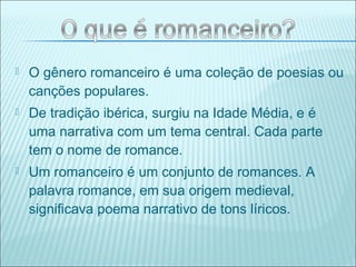  O gênero romanceiro é uma coleção de poesias ou
canções populares.
 De tradição ibérica, surgiu na Idade Média, e é
uma narrativa com um tema central. Cada parte
tem o nome de romance.
 Um romanceiro é um conjunto de romances. A
palavra romance, em sua origem medieval,
significava poema narrativo de tons líricos.
 