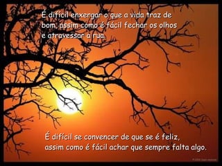 É difícil enxergar o que a vida traz de bom,   assim como é fácil fechar os olhos e atravessar a rua.   É difícil se convencer de que se é feliz,   assim como é fácil achar que sempre falta algo.   