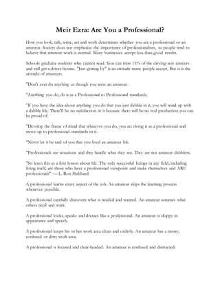 Meir Ezra: Are You a Professional?
How you look, talk, write, act and work determines whether you are a professional or an
amateur. Society does not emphasize the importance of professionalism, so people tend to
believe that amateur work is normal. Many businesses accept less-than-good results.
Schools graduate students who cannot read. You can miss 15% of the driving-test answers
and still get a driver license. "Just getting by" is an attitude many people accept. But it is the
attitude of amateurs.
"Don't ever do anything as though you were an amateur.
"Anything you do, do it as a Professional to Professional standards.
"If you have the idea about anything you do that you just dabble in it, you will wind up with
a dabble life. There'll be no satisfaction in it because there will be no real production you can
be proud of.
"Develop the frame of mind that whatever you do, you are doing it as a professional and
move up to professional standards in it.
"Never let it be said of you that you lived an amateur life.
"Professionals see situations and they handle what they see. They are not amateur dabblers.
"So learn this as a first lesson about life. The only successful beings in any field, including
living itself, are those who have a professional viewpoint and make themselves and ARE
professionals" — L. Ron Hubbard
A professional learns every aspect of the job. An amateur skips the learning process
whenever possible.
A professional carefully discovers what is needed and wanted. An amateur assumes what
others need and want.
A professional looks, speaks and dresses like a professional. An amateur is sloppy in
appearance and speech.
A professional keeps his or her work area clean and orderly. An amateur has a messy,
confused or dirty work area.
A professional is focused and clear-headed. An amateur is confused and distracted.
 