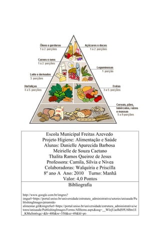 Escola Municipal Freitas Azevedo
               Projeto Higiene: Alimentação e Saúde
                Alunas: Danielle Aparecida Barbosa
                     Meirielle de Souza Caetano
                   Thalita Ramos Queiroz de Jesus
                 Professora: Camila, Sílvia e Nívea
                Colaboradoras: Walquíria e Priscilla
                8º ano A Ano: 2010 Turno: Manhã
                          Valor: 4,0 Pontos
                             Bibliografia
http://www.google.com.br/imgres?
imgurl=https://portal.uniso.br/universidade/estrutura_administrativa/setores/unisaude/Pu
blishingImages/piramide-
alimentar.gif&imgrefurl=https://portal.uniso.br/universidade/estrutura_administrativa/se
tores/unisaude/PublishingImages/Forms/AllItems.aspx&usg=__WIzjUaeBdS9U6Bm1E
_KMuSm6xgc=&h=400&w=550&sz=49&hl=pt-
 