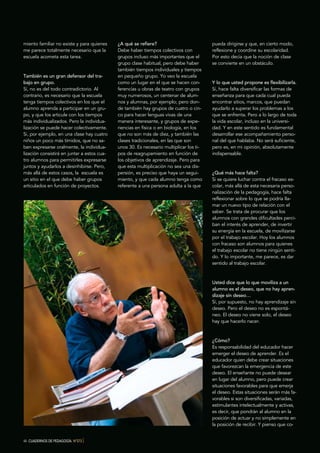 44 CUADERNOS DE PEDAGOGÍA. Nº373 }
miento familiar no existe y para quienes
me parece totalmente necesario que la
escuela acometa esta tarea.
También es un gran defensor del tra-
bajo en grupo.
Sí, no es del todo contradictorio. Al
contrario, es necesario que la escuela
tenga tiempos colectivos en los que el
alumno aprenda a participar en un gru-
po, y que los articule con los tiempos
más individualizados. Pero la individua-
lización se puede hacer colectivamente.
Si, por ejemplo, en una clase hay cuatro
niños un poco más tímidos, que no sa-
ben expresarse oralmente, la individua-
lización consistirá en juntar a estos cua-
tro alumnos para permitirles expresarse
juntos y ayudarlos a desinhibirse. Pero,
más allá de estos casos, la escuela es
un sitio en el que debe haber grupos
articulados en función de proyectos.
¿A qué se refiere?
Debe haber tiempos colectivos con
grupos incluso más importantes que el
grupo clase habitual, pero debe haber
también tiempos individuales y tiempos
en pequeño grupo. Yo veo la escuela
como un lugar en el que se hacen con-
ferencias u obras de teatro con grupos
muy numerosos, un centenar de alum-
nos y alumnas, por ejemplo; pero don-
de también hay grupos de cuatro o cin-
co para hacer lenguas vivas de una
manera interesante, y grupos de expe-
riencias en física o en biología, en los
que no son más de diez, y también las
clases tradicionales, en las que son
unos 30. Es necesario multiplicar los ti-
pos de reagrupamiento en función de
los objetivos de aprendizaje. Pero para
que esta multiplicación no sea una dis-
persión, es preciso que haya un segui-
miento, y que cada alumno tenga como
referente a una persona adulta a la que
pueda dirigirse y que, en cierto modo,
reflexione y coordine su escolaridad.
Por esto decía que la noción de clase
se convierte en un obstáculo.
Y lo que usted propone es flexibilizarla.
Sí, hace falta diversificar las formas de
enseñanza para que cada cual pueda
encontrar sitios, marcos, que puedan
ayudarlo a superar los problemas a los
que se enfrenta. Pero a lo largo de toda
la vida escolar, incluso en la universi-
dad. Y en este sentido es fundamental
desarrollar ese acompañamiento perso-
nal del que hablaba. No será suficiente,
pero es, en mi opinión, absolutamente
indispensable.
¿Qué más hace falta?
Si se quiere luchar contra el fracaso es-
colar, más allá de esta necesaria perso-
nalización de la pedagogía, hace falta
reflexionar sobre lo que se podría lla-
mar un nuevo tipo de relación con el
saber. Se trata de procurar que los
alumnos con grandes dificultades perci-
ban el interés de aprender, de invertir
su energía en la escuela, de movilizarse
por el trabajo escolar. Hoy los alumnos
con fracaso son alumnos para quienes
el trabajo escolar no tiene ningún senti-
do. Y lo importante, me parece, es dar
sentido al trabajo escolar.
Usted dice que lo que moviliza a un
alumno es el deseo, que no hay apren-
dizaje sin deseo…
Sí, por supuesto, no hay aprendizaje sin
deseo. Pero el deseo no es espontá-
neo. El deseo no viene solo, el deseo
hay que hacerlo nacer.
¿Cómo?
Es responsabilidad del educador hacer
emerger el deseo de aprender. Es el
educador quien debe crear situaciones
que favorezcan la emergencia de este
deseo. El enseñante no puede desear
en lugar del alumno, pero puede crear
situaciones favorables para que emerja
el deseo. Estas situaciones serán más fa-
vorables si son diversificadas, variadas,
estimulantes intelectualmente y activas,
es decir, que pondrán al alumno en la
posición de actuar y no simplemente en
la posición de recibir. Y pienso que co-
 