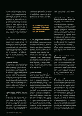 46 CUADERNOS DE PEDAGOGÍA. Nº373 }
conocen muchas más cosas, aunque
sea un poco más superficialmente. En
cambio, sí hay una disminución de la
capacidad de atención, de concentra-
ción y de focalización porque viven en
la sociedad del zapping y reciben una
cantidad considerable de información.
Podríamos decir, tomando una metáfo-
ra conocida, que el espíritu de un indi-
viduo es como una biblioteca. Hace 50
años dentro de la biblioteca mental de
los niños poníamos cinco o seis libros al
año, y estos libros eran leídos y atenta-
mente trabajados página por página.
¿Y hoy?
Hoy la biblioteca mental de nuestros
alumnos parece mi buzón cuando estoy
ausente quince días. Hay de todo, y va
llegando todos los días en cantidades
extraordinarias, y antes incluso de que
uno haya podido mirar qué hay de im-
portante, llegan otras cosas, a través de
la tele, el teléfono, la radio, la publici-
dad, los compañeros… de todas par-
tes. Y, por tanto, el niño está en un es-
tado a la vez de sobreinformación y de
sobreexcitación.
También en la escuela.
Sí, las clases son hoy en día sitios donde
hay más tensión y menos atención. Y es
evidente que esto causa problemas a
los enseñantes. El peligro es que hay
quien piensa que basta con gritar, con
ser autoritario, mientras que en realidad
es mucho más difícil que esto. Lo que
hace falta, pienso yo, es crear marcos,
situaciones, que permitan a los niños
aprender a hacer aquello que no hacen
delante del televisor, es decir, a concen-
trarse, a estar atentos, a trabajar sobre
cosas que requieren tiempo y hacer del
tiempo un aliado y no un adversario, es
decir, no estar en la inmediatez.
¿Es por esto que usted dice que hace
falta pasar del deseo de saber al deseo
de…?
De aprender. Sí, es decir, tomarse tiem-
po, hace falta tomarse tiempo. El pro-
blema hoy en día es la temporalidad.
Estamos en la sociedad de lo inmedia-
to, en la sociedad de “lo quiero todo
enseguida”. Es un progreso respecto a
toda una serie de cosas antiguas, pero
es también el origen de dificultades
nuevas de las que hace falta tomar con-
ciencia porque la inmediatez no favore-
ce la reflexión, ni la elaboración de un
pensamiento complejo, ni tomarse el
tiempo necesario para hacer las cosas.
¿Y cree que los profesores escapan a
esta realidad?
No. Es por esto que son necesarias insti-
tuciones como la escuela. La escuela es
una institución, no es un servicio; es un
lugar que tiene reglas. A este respecto,
la escuela es como una sala de concier-
tos, un tribunal o un teatro, es decir,
debe haber rituales que hagan que
quienes entren, sean enseñantes o sean
alumnos, escapen en parte de la presión
del entorno. Es decir, que el marco es-
colar debe estar estructurado, concebi-
do o construido para las actividades que
ahí se desarrollan. Es necesario que al
entrar en la escuela pase alguna cosa en
el plano mental que haga que uno entre
en un lugar particular.
¿Cómo se consigue?
No soy en absoluto nostálgico de los ri-
tuales de antaño, que ya no sirven,
pero estoy convencido de que es nece-
sario reconstruir rituales escolares adap-
tados a la modernidad. Pienso, por
ejemplo, en la escuela maternal o infan-
til. Una clase de infantil es un lugar ex-
traordinariamente prometedor, pero a
medida que los niños crecen ese lugar
se diluye y se convierte, en particular en
Secundaria, en una especie de lugar sin
fronteras, sin marco, sin reglas, sin es-
tructura… que no favorece el trabajo in-
telectual. Hay que tomar ejemplo de lo
que pasa en la escuela infantil más que
de lo que pasa en la universidad. Es de-
cir, crear lugares en los que cuando uno
entra le dan ganas de hacer cosas, y
que al mismo tiempo reúnen las condi-
ciones para hacer las cosas que precisa-
mente hay que hacer en ese lugar, es
decir, trabajar, aprender, reflexionar,
hacer música, danza... todo lo que se
debe aprender en la escuela.
¿Cree que la música y la danza, o las
enseñanzas artísticas en general, pue-
den ayudar a centrar la atención del
alumnado?
No es la única manera, pero puede
ayudar porque la educación artística tie-
ne un doble interés. Por una parte, fa-
vorece la concentración; hay una expre-
sión de un filósofo que dice que el rol
de la educación artística es la inversión
de la dispersión. Por otra parte, favore-
ce lo que llamaría la sublimación de
nuestros impulsos. El arte es una mane-
ra extraordinariamente positiva desde
el origen de los tiempos para que los
impulsos interiores, que pueden ser a
veces violentos, muy individuales,
egoístas, etc., sean transformados de
manera creativa. El arte permite expre-
sar la violencia sin que sea destructiva
para los demás.
¿Cómo debe ser la relación entre el
profesor y el alumno?
Yo pienso que cada vez más debe pa-
sar de ser cara a cara a ser codo con
codo. Esto no quiere decir que el pro-
fesor renuncie a su saber ni a su autori-
dad. Los alumnos son perfectamente
conscientes de que el profesor tiene sa-
beres y una autoridad que ellos no tie-
nen. De lo que se trata es de estar con
el otro, y concretamente de estar al
lado del proceso y no del resultado.
¿Qué quiere decir?
Cuando digo estar al lado del proceso
y no del resultado quiero decir no con-
tentarse con transmitir un saber como
un paquete, es decir, estar en el lado
del aprendizaje y no de la enseñanza.
Muy a menudo los enseñantes piensan
que basta con enseñar para que los
alumnos aprendan. Lo que yo creo es
que hace falta estar del lado del apren-
dizaje, es decir, hace falta comprender
qué pasa en la cabeza del que apren-
de. Es la razón por la cual digo a menu-
do a los enseñantes con los que trabajo
que no hace falta preguntarse antes de
entrar en una clase qué diremos a los
alumnos, hace falta preguntarse qué les
haremos hacer para que aprendan al-
guna cosa, qué actividad les vamos a
No hace falta preguntarse
qué diremos a los alumnos,
sino qué les haremos hacer
para que aprendan
 