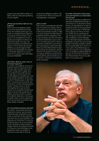 entrevista...
{ Nº373 CUADERNOS DE PEDAGOGÍA. 47
proponer para permitirles acceder a un
saber y estar a su lado para ayudarlos y,
a la vez, exigirles.
¿Piensa que el profesor debe ser muy
exigente?
Creo mucho en la exigencia, pienso
que es muy importante para el ense-
ñante. Pero también pienso que no se
puede ser verdaderamente exigente si
no se ayuda al mismo tiempo. La exi-
gencia no es aceptable por el niño, si
aquel que es exigente no está en una
posición de ayuda. Creo que a los
alumnos les gustan los enseñantes exi-
gentes, con la condición de que sean
solidarios, ya que la exigencia debe
fundarse en la solidaridad. Por ejemplo,
un entrenador deportivo es muy exi-
gente con un equipo, pero esta exigen-
cia es por solidaridad.
¿El profesor debe ser, pues, como un
entrenador deportivo?
Sí, es decir, muy exigente, pero por so-
lidaridad. Debe ser aquel que entrena
para que cada cual dé lo mejor de sí
mismo y pueda estar orgulloso de lo
que da. Muy a menudo los alumnos
con dificultades son aquellos que nunca
se han sentido orgullosos. Se dice que
un alumno fracasa porque no está moti-
vado. Y yo pienso que es al revés, que
los alumnos no están motivados porque
fracasan. Porque cuando un alumno
está orgulloso de lo que ha hecho,
cuando se ha conseguido hacerle hacer
alguna cosa de la que puede estar or-
gulloso, entonces se siente motivado.
La humillación desmotiva, mientras que
el orgullo motiva. Si somos capaces de
hacer que los alumnos se sientan orgu-
llosos, estarán motivados.
¿Ve a los profesores jóvenes motivados?
No siempre. Las encuestas de las que
disponemos muestran que los jóvenes
enseñantes están angustiados y tienen
miedo, en particular, de las cuestiones
que tienen que ver con la disciplina y las
relaciones con las familias. Por tanto, los
profesores hoy en día no son necesaria-
mente más felices cuando empiezan a
trabajar. Además, los profesores jóvenes
en Francia son menos ideólogos y más
pragmáticos. Antes, ser profesor en
Francia era mucho más un oficio de
compromiso ideológico y político. Hoy
es quizás más un oficio en el que se es
más pragmático, más práctico.
¿Esto es malo?
Hay un poco una banalización del oficio
y ya no es tanto una vocación. Esto es
malo y bueno a la vez. Es malo porque
el oficio de enseñante necesita un ideal.
Y es bueno porque hace falta tratar los
problemas de forma pragmática. Pero
lo que me parece que más caracteriza a
los jóvenes profesores es que a menu-
do no ven hasta qué punto su oficio es
importante socialmente y que el futuro
de un país reposa en parte sobre ellos.
Pienso que haría falta devolver la digni-
dad al cuerpo de enseñantes y devolver
ambición a la escuela. En Francia, hay
una especie de falta de claridad de pro-
yectos políticos para la escuela que, en
mi opinión, no favorece el compromiso
de los enseñantes.
Ha venido a Barcelona muchas veces.
¿Con qué impresión se va del profeso-
rado de aquí?
He venido casi siempre invitado por la
Associació de Mestres Rosa Sensat, un
movimiento con un dinamismo extraor-
dinario y sin equivalente en mi país. La
escuela de verano en la que he partici-
pado y que ha reunido a 1.500 maes-
tros es algo que en Francia no tene-
mos. Pienso que los enseñantes de
aquí, los que yo conozco, están mucho
más movilizados y menos hastiados.
Hay un dinamismo ligado a la historia
de España y al hecho de que la escuela
pública ha luchado combates importan-
tes. No puedo hablar de lo que no co-
nozco, pero a los profesores que co-
nozco los encuentro muy movilizados y
con una verdadera profesionalidad. Es
algo que en Francia se ha perdido en
los últimos tiempos. Pero es muy alen-
tador ver lo que pasa aquí.
 