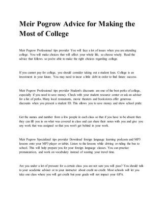 Meir Pogrow Advice for Making the
Most of College
Meir Pogrow Professional tips provider You will face a lot of issues when you are attending
college. You will make choices that will affect your whole life, so choose wisely. Read the
advice that follows so you're able to make the right choices regarding college.
If you cannot pay for college, you should consider taking out a student loan. College is an
investment in your future. You may need to incur a little debt in order to find future success.
Meir Pogrow Professional tips provider Student's discounts are one of the best perks of college,
especially if you need to save money. Check with your student resource center or ask an adviser
for a list of perks. Many local restaurants, movie theaters and bookstores offer generous
discounts when you present a student ID. This allows you to save money and show school pride.
Get the names and number from a few people in each class so that if you have to be absent then
they can fill you in on what was covered in class and can share their notes with you and give you
any work that was assigned so that you won't get behind in your work.
Meir Pogrow Specialized tips provider Download foreign language learning podcasts and MP3
lessons onto your MP3 player or tablet. Listen to the lessons while driving or riding the bus to
school. This will help prepare you for your foreign language classes. You can practice
pronunciation, and work on vocabulary instead of wasting your travel time.
Are you under a lot of pressure for a certain class you are not sure you will pass? You should talk
to your academic adviser or to your instructor about credit no credit. Most schools will let you
take one class where you will get credit but your grade will not impact your GPA.
 