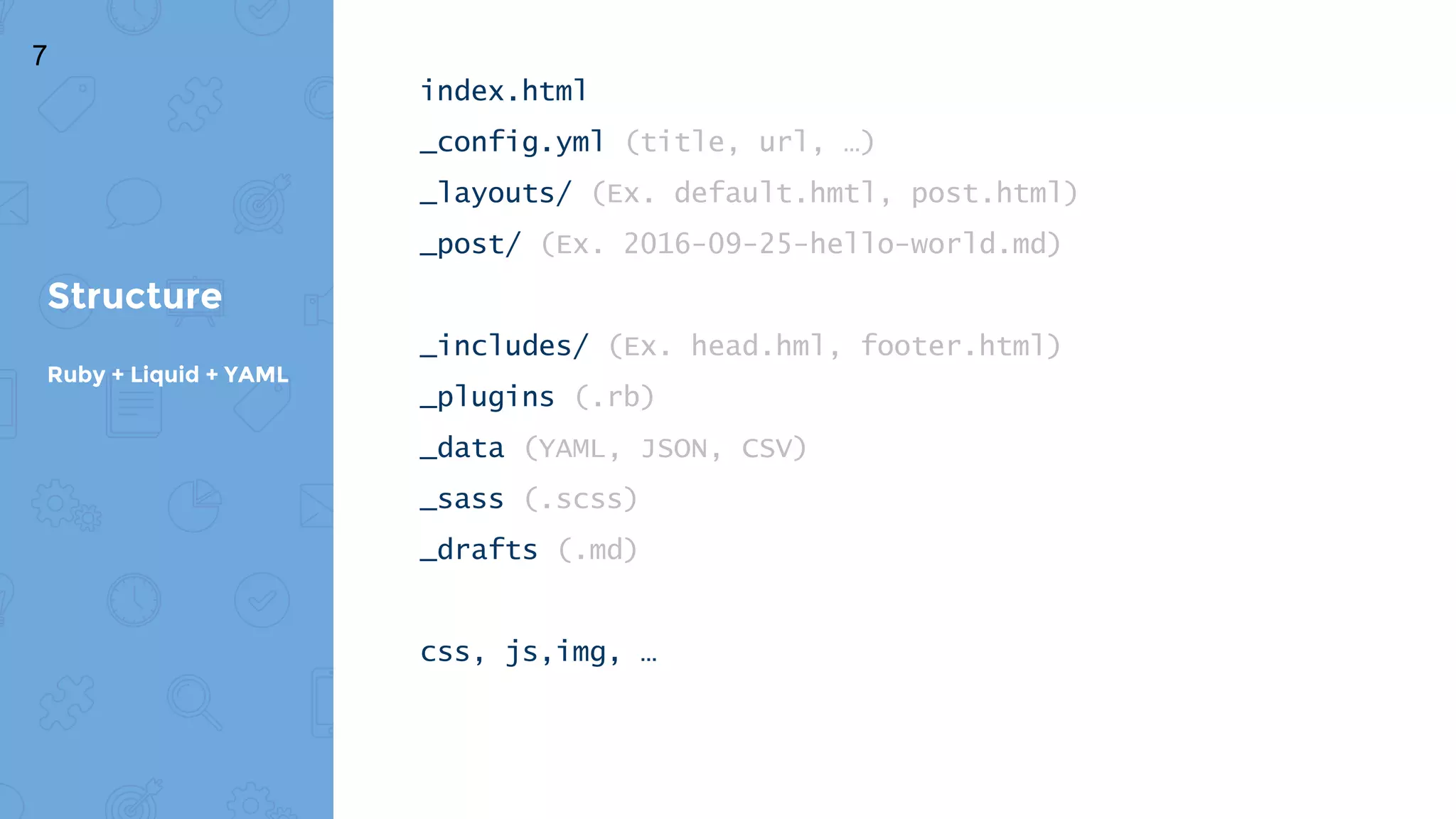 index.html
_config.yml (title, url, …)
_layouts/ (Ex. default.hmtl, post.html)
_post/ (Ex. 2016-09-25-hello-world.md)
_includes/ (Ex. head.hml, footer.html)
_plugins (.rb)
_data (YAML, JSON, CSV)
_sass (.scss)
_drafts (.md)
css, js,img, …
Structure
Ruby + Liquid + YAML
7
 