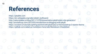 References
https://jekyllrb.com
https://en.wikipedia.org/wiki/Jekyll_(software)
http://velocitylabs.io/blog/2011/12/20/presentation-jekyll-static-site-generator/
http://ericlathrop.com/2013/05/introduction-to-blogging-with-jekyll/
https://scotch.io/tutorials/getting-started-with-jekyll-plus-a-free-bootstrap-3-starter-theme
https://github.com/adam-p/markdown-here/wiki/Markdown-Cheatsheet
19
 