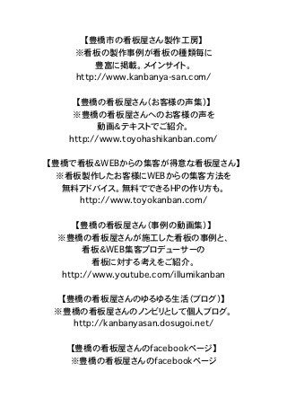 【豊橋市の看板屋さん製作工房】
    ※看板の製作事例が看板の種類毎に
        豊富に掲載。メインサイト。
    http://www.kanbanya-san.com/

    【豊橋の看板屋さん（お客様の声集）】
    ※豊橋の看板屋さんへのお客様の声を
         動画＆テキストでご紹介。
   http://www.toyohashikanban.com/

【豊橋で看板＆WEBからの集客が得意な看板屋さん】
  ※看板製作したお客様にWEBからの集客方法を
   無料アドバイス。無料でできるHPの作り方も。
     http://www.toyokanban.com/

     【豊橋の看板屋さん（事例の動画集）】
 ※豊橋の看板屋さんが施工した看板の事例と、
       看板＆WEB集客プロデューサーの
         看板に対する考えをご紹介。
  http://www.youtube.com/illumikanban

  【豊橋の看板屋さんのゆるゆる生活（ブログ）】
 ※豊橋の看板屋さんのノンビリとして個人ブログ。
    http://kanbanyasan.dosugoi.net/

    【豊橋の看板屋さんのfacebookページ】
    ※豊橋の看板屋さんのfacebookページ
 