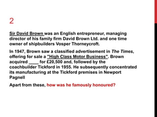 2 
Sir David Brown was an English entrepreneur, managing 
director of his family firm David Brown Ltd. and one time 
owner of shipbuilders Vosper Thorneycroft. 
In 1947, Brown saw a classified advertisement in The Times, 
offering for sale a "High Class Motor Business". Brown 
acquired ____ for £20,500 and, followed by the 
coachbuilder Tickford in 1955. He subsequently concentrated 
its manufacturing at the Tickford premises in Newport 
Pagnell 
Apart from these, how was he famously honoured? 
 