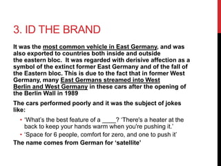 3. ID THE BRAND 
It was the most common vehicle in East Germany, and was 
also exported to countries both inside and outside 
the eastern bloc. It was regarded with derisive affection as a 
symbol of the extinct former East Germany and of the fall of 
the Eastern bloc. This is due to the fact that in former West 
Germany, many East Germans streamed into West 
Berlin and West Germany in these cars after the opening of 
the Berlin Wall in 1989 
The cars performed poorly and it was the subject of jokes 
like: 
• ‘What’s the best feature of a ____? ‘There's a heater at the 
back to keep your hands warm when you're pushing it.’ 
• ‘Space for 6 people, comfort for zero, and one to push it’ 
The name comes from German for ‘satellite’ 
 