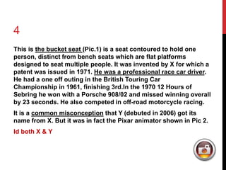 4 
This is the bucket seat (Pic.1) is a seat contoured to hold one 
person, distinct from bench seats which are flat platforms 
designed to seat multiple people. It was invented by X for which a 
patent was issued in 1971. He was a professional race car driver. 
He had a one off outing in the British Touring Car 
Championship in 1961, finishing 3rd.In the 1970 12 Hours of 
Sebring he won with a Porsche 908/02 and missed winning overall 
by 23 seconds. He also competed in off-road motorcycle racing. 
It is a common misconception that Y (debuted in 2006) got its 
name from X. But it was in fact the Pixar animator shown in Pic 2. 
Id both X & Y 
 