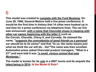 6 
This model was created to compete with the Ford Mustang. On 
June 28, 1966, General Motors held a live press conference. It 
would be the first time in history that 14 cities were hooked up in 
real time for a press conference via telephone lines. The car line 
was announced, with a name that Chevrolet chose in keeping with 
other car names beginning with the letter C such as 
the Corvair, Chevelle, Chevy II, and Corvette. He claimed the 
name, "suggests the comradeship of good friends as a personal 
car should be to its owner" and that "to us, the name means just 
what we think the car will do... Go!"The name was then unveiled. 
Automotive press asked Chevrolet product managers, "What is a 
X?" and were told it was "a small, vicious animal that eats 
Mustangs.“ 
The model is known for its role in a 2007 movie and its sequels the 
latest being in 2014. Id the Model & Role? 
 
