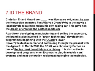7.ID THE BRAND 
Christian Erland Harald von ____ was five years old, when he saw 
the Norwegian animated film Flåklypa Grand Prix; in the movie a 
local bicycle repairman makes his own racing car. This gave him 
the dream of creating the perfect sports car 
Apart from developing, manufacturing and selling the supercars, 
the brand is also involved in "green technology" development 
programmes beginning with the CCXR("Flower 
Power") flexfuel supercar and continuing through the present with 
the Agera R. In March 2009 the CCXR was chosen by Forbes as 
one of the ten most beautiful cars in history. It is also active in 
development programs when it comes to plug-in electric cars' 
systems and next-generation reciprocating engine technologies. 
 
