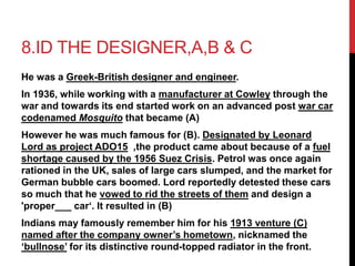 8.ID THE DESIGNER,A,B & C 
He was a Greek-British designer and engineer. 
In 1936, while working with a manufacturer at Cowley through the 
war and towards its end started work on an advanced post war car 
codenamed Mosquito that became (A) 
However he was much famous for (B). Designated by Leonard 
Lord as project ADO15 ,the product came about because of a fuel 
shortage caused by the 1956 Suez Crisis. Petrol was once again 
rationed in the UK, sales of large cars slumped, and the market for 
German bubble cars boomed. Lord reportedly detested these cars 
so much that he vowed to rid the streets of them and design a 
'proper___ car‘. It resulted in (B) 
Indians may famously remember him for his 1913 venture (C) 
named after the company owner’s hometown, nicknamed the 
‘bullnose’ for its distinctive round-topped radiator in the front. 
 