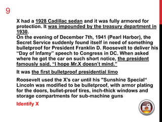 9 
X had a 1928 Cadillac sedan and it was fully armored for 
protection. It was impounded by the treasury department in 
1930. 
On the evening of December 7th, 1941 (Pearl Harbor), the 
Secret Service suddenly found itself in need of something 
bulletproof for President Franklin D. Roosevelt to deliver his 
“Day of Infamy” speech to Congress in DC. When asked 
where he got the car on such short notice, the president 
famously said, “I hope Mr.X doesn’t mind.” 
It was the first bulletproof presidential limo 
Roosevelt used the X’s car until his "Sunshine Special“ 
Lincoln was modified to be bulletproof, with armor plating 
for the doors, bullet-proof tires, inch-thick windows and 
storage compartments for sub-machine guns 
Identify X 
 