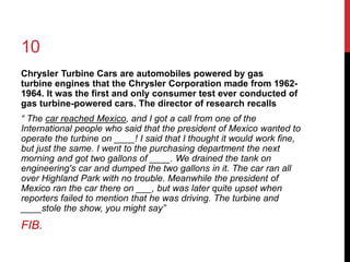 10 
Chrysler Turbine Cars are automobiles powered by gas 
turbine engines that the Chrysler Corporation made from 1962- 
1964. It was the first and only consumer test ever conducted of 
gas turbine-powered cars. The director of research recalls 
“ The car reached Mexico, and I got a call from one of the 
International people who said that the president of Mexico wanted to 
operate the turbine on ____! I said that I thought it would work fine, 
but just the same. I went to the purchasing department the next 
morning and got two gallons of ____. We drained the tank on 
engineering's car and dumped the two gallons in it. The car ran all 
over Highland Park with no trouble. Meanwhile the president of 
Mexico ran the car there on ___, but was later quite upset when 
reporters failed to mention that he was driving. The turbine and 
____stole the show, you might say” 
FIB. 
 
