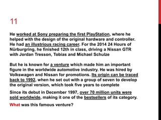 11 
He worked at Sony preparing the first PlayStation, where he 
helped with the design of the original hardware and controller. 
He had an illustrious racing career. For the 2014 24 Hours of 
Nürburgring, he finished 12th in class, driving a Nissan GTR 
with Jordan Tresson, Tobias and Michael Schulze 
But he is known for a venture which made him an important 
figure in the worldwide automotive industry. He was hired by 
Volkswagen and Nissan for promotions. Its origin can be traced 
back to 1992, when he set out with a group of seven to develop 
the original version, which took five years to complete 
Since its debut in December 1997, over 70 million units were 
sold worldwide, making it one of the bestsellers of its category. 
What was this famous venture? 
 