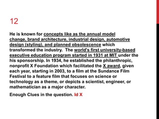 12 
He is known for concepts like as the annual model 
change, brand architecture, industrial design, automotive 
design (styling), and planned obsolescence which 
transformed the industry. The world's first university-based 
executive education program started in 1931 at MIT under the 
his sponsorship. In 1934, he established the philanthropic, 
nonprofit X Foundation which facilitated the X award, given 
each year, starting in 2003, to a film at the Sundance Film 
Festival to a feature film that focuses on science or 
technology as a theme, or depicts a scientist, engineer, or 
mathematician as a major character. 
Enough Clues in the question. Id X 
 