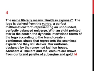 4 
The name literally means “limitless expanse”. The 
logo is derived from the yantra, a perfect 
mathematical form representing an unbounded, 
perfectly balanced universe. With an eight pointed 
star in the center, the dynamic intertwined forms of 
the logo according to the brand create a 
continuous shape that represents the seamless 
experience they will deliver. Our uniforms, 
designed by the renowned fashion house, 
Abraham & Thakore and the colours are drawn 
from our brand palette of aubergine and gold. Id 
 