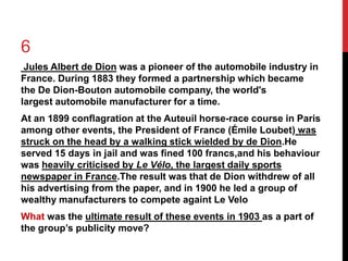 6 
Jules Albert de Dion was a pioneer of the automobile industry in 
France. During 1883 they formed a partnership which became 
the De Dion-Bouton automobile company, the world's 
largest automobile manufacturer for a time. 
At an 1899 conflagration at the Auteuil horse-race course in Paris 
among other events, the President of France (Émile Loubet) was 
struck on the head by a walking stick wielded by de Dion.He 
served 15 days in jail and was fined 100 francs,and his behaviour 
was heavily criticised by Le Vélo, the largest daily sports 
newspaper in France.The result was that de Dion withdrew of all 
his advertising from the paper, and in 1900 he led a group of 
wealthy manufacturers to compete againt Le Velo 
What was the ultimate result of these events in 1903 as a part of 
the group’s publicity move? 
 