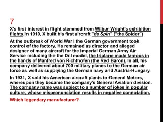 7 
X’s first interest in flight stemmed from Wilbur Wright's exhibition 
flights.In 1910, X built his first aircraft "de Spin" ("the Spider") 
At the outbreak of World War I the German government took 
control of the factory. He remained as director and alleged 
designer of many aircraft for the Imperial German Army Air 
Service including the the Dr.I model, the triplane made famous in 
the hands of Manfred von Richthofen (the Red Baron). In all, his 
company delivered about 700 military planes to the German air 
force as well as supplying the German navy and Austria-Hungary. 
In 1931, X sold his American aircraft plants to General Motors, 
whereupon they became the company's General Aviation division. 
The company name was subject to a number of jokes in popular 
culture, whose mispronunciation results in negative connotation. 
Which legendary manufacturer? 
 