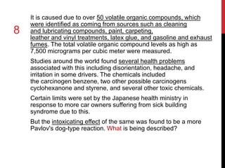 8 
It is caused due to over 50 volatile organic compounds, which 
were identified as coming from sources such as cleaning 
and lubricating compounds, paint, carpeting, 
leather and vinyl treatments, latex glue, and gasoline and exhaust 
fumes. The total volatile organic compound levels as high as 
7,500 micrograms per cubic meter were measured. 
Studies around the world found several health problems 
associated with this including disorientation, headache, and 
irritation in some drivers. The chemicals included 
the carcinogen benzene, two other possible carcinogens 
cyclohexanone and styrene, and several other toxic chemicals. 
Certain limits were set by the Japanese health ministry in 
response to more car owners suffering from sick building 
syndrome due to this. 
But the intoxicating effect of the same was found to be a more 
Pavlov's dog-type reaction. What is being described? 
 