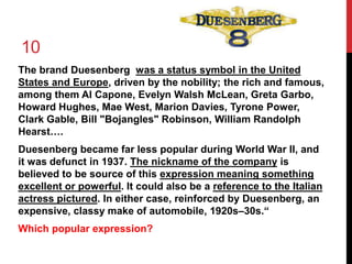 10 
The brand Duesenberg was a status symbol in the United 
States and Europe, driven by the nobility; the rich and famous, 
among them Al Capone, Evelyn Walsh McLean, Greta Garbo, 
Howard Hughes, Mae West, Marion Davies, Tyrone Power, 
Clark Gable, Bill "Bojangles" Robinson, William Randolph 
Hearst…. 
Duesenberg became far less popular during World War II, and 
it was defunct in 1937. The nickname of the company is 
believed to be source of this expression meaning something 
excellent or powerful. It could also be a reference to the Italian 
actress pictured. In either case, reinforced by Duesenberg, an 
expensive, classy make of automobile, 1920s–30s.“ 
Which popular expression? 
 