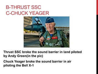 B-THRUST SSC 
C-CHUCK YEAGER 
Thrust SSC broke the sound barrier in land piloted 
by Andy Green(in the pic) 
Chuck Yeager broke the sound barrier in air 
piloting the Bell X-1 
 