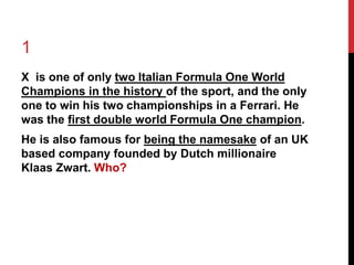 1 
X is one of only two Italian Formula One World 
Champions in the history of the sport, and the only 
one to win his two championships in a Ferrari. He 
was the first double world Formula One champion. 
He is also famous for being the namesake of an UK 
based company founded by Dutch millionaire 
Klaas Zwart. Who? 
 