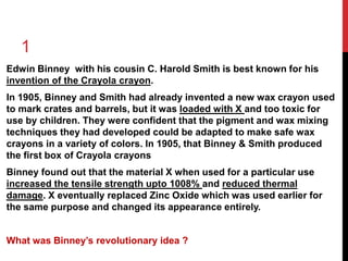 1 
Edwin Binney with his cousin C. Harold Smith is best known for his 
invention of the Crayola crayon. 
In 1905, Binney and Smith had already invented a new wax crayon used 
to mark crates and barrels, but it was loaded with X and too toxic for 
use by children. They were confident that the pigment and wax mixing 
techniques they had developed could be adapted to make safe wax 
crayons in a variety of colors. In 1905, that Binney & Smith produced 
the first box of Crayola crayons 
Binney found out that the material X when used for a particular use 
increased the tensile strength upto 1008% and reduced thermal 
damage. X eventually replaced Zinc Oxide which was used earlier for 
the same purpose and changed its appearance entirely. 
What was Binney’s revolutionary idea ? 
 