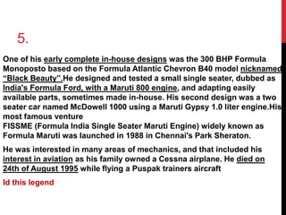 5. 
One of his early complete in-house designs was the 300 BHP Formula 
Monoposto based on the Formula Atlantic Chevron B40 model nicknamed 
“Black Beauty”.He designed and tested a small single seater, dubbed as 
India's Formula Ford, with a Maruti 800 engine, and adapting easily 
available parts, sometimes made in-house. His second design was a two 
seater car named McDowell 1000 using a Maruti Gypsy 1.0 liter engine.His 
most famous venture 
FISSME (Formula India Single Seater Maruti Engine) widely known as 
Formula Maruti was launched in 1988 in Chennai's Park Sheraton. 
He was interested in many areas of mechanics, and that included his 
interest in aviation as his family owned a Cessna airplane. He died on 
24th of August 1995 while flying a Puspak trainers aircraft 
Id this legend 
 