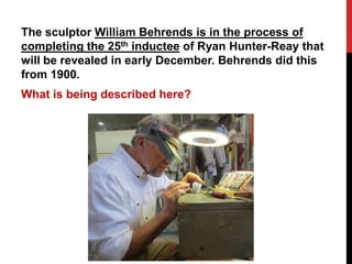 The sculptor William Behrends is in the process of 
completing the 25th inductee of Ryan Hunter-Reay that 
will be revealed in early December. Behrends did this 
from 1900. 
What is being described here? 
 