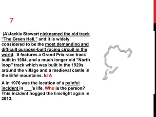 7 
(A)Jackie Stewart nicknamed the old track 
"The Green Hell," and it is widely 
considered to be the most demanding and 
difficult purpose-built racing circuit in the 
world. It features a Grand Prix race track 
built in 1984, and a much longer old "North 
loop" track which was built in the 1920s 
around the village and a medieval castle in 
the Eifel mountains. Id A 
A in 1976 was the location of a painful 
incident in ___’s life, Who is the person? 
This incident hogged the limelight again in 
2013. 
 