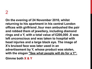 2 
On the evening of 24 November 2010, whilst 
returning to his apartment in his central London 
offices with girlfriend ,four men ambushed the pair 
and robbed them of jewellery, including diamond 
rings and a Y, with a total value of £200,000 .X was 
left unconscious and was taken to hospital with 
head injuries and a large black eye. The image of 
X’s bruised face was later used in an 
advertisement by Y, whose product was stolen, 
with the slogan "See what people will do for a Y". 
Gimme both X & Y 
 