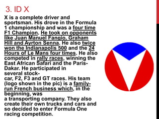 3. ID X 
X is a complete driver and 
sportsman. His drove in the Formula 
1 championship and was a four time 
F1 Champion. He took on opponents 
like Juan Manuel Fangio, Graham 
Hill and Ayrton Senna. He also twice 
won the Indianapolis 500 and the 24 
Hours of Le Mans four times. He also 
competed in rally races, winning the 
East African Safari and the Paris- 
Dakar. He participated in 
several stock-car, 
F2, F3 and GT races. His team 
(logo shown in the pic) is a family-run 
French business which, in the 
beginning, was 
a transporting company. They also 
create their own trucks and cars and 
so decided to enter Formula One 
racing competition. 
 