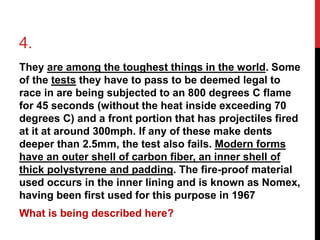 4. 
They are among the toughest things in the world. Some 
of the tests they have to pass to be deemed legal to 
race in are being subjected to an 800 degrees C flame 
for 45 seconds (without the heat inside exceeding 70 
degrees C) and a front portion that has projectiles fired 
at it at around 300mph. If any of these make dents 
deeper than 2.5mm, the test also fails. Modern forms 
have an outer shell of carbon fiber, an inner shell of 
thick polystyrene and padding. The fire-proof material 
used occurs in the inner lining and is known as Nomex, 
having been first used for this purpose in 1967 
What is being described here? 
 