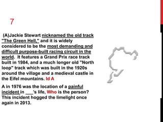 7 
(A)Jackie Stewart nicknamed the old track 
"The Green Hell," and it is widely 
considered to be the most demanding and 
difficult purpose-built racing circuit in the 
world. It features a Grand Prix race track 
built in 1984, and a much longer old "North 
loop" track which was built in the 1920s 
around the village and a medieval castle in 
the Eifel mountains. Id A 
A in 1976 was the location of a painful 
incident in ___’s life, Who is the person? 
This incident hogged the limelight once 
again in 2013. 
 