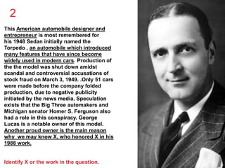 2 
This American automobile designer and 
entrepreneur is most remembered for 
his 1948 Sedan initially named the 
Torpedo , an automobile which introduced 
many features that have since become 
widely used in modern cars. Production of 
the the model was shut down amidst 
scandal and controversial accusations of 
stock fraud on March 3, 1949. .Only 51 cars 
were made before the company folded 
production, due to negative publicity 
initiated by the news media. Speculation 
exists that the Big Three automakers and 
Michigan senator Homer S. Ferguson also 
had a role in this conspiracy. George 
Lucas is a notable owner of this model. 
Another proud owner is the main reason 
why we may know X, who honored X in his 
1988 work. 
Identify X or the work in the question. 
 