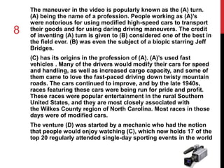 8 
The maneuver in the video is popularly known as the (A) turn. 
(A) being the name of a profession. People working as (A)’s 
were notorious for using modified high-speed cars to transport 
their goods and for using daring driving maneuvers. The credit 
of inventing (A) turn is given to (B) considered one of the best in 
the field ever. (B) was even the subject of a biopic starring Jeff 
Bridges. 
(C) has its origins in the profession of (A). (A)’s used fast 
vehicles . Many of the drivers would modify their cars for speed 
and handling, as well as increased cargo capacity, and some of 
them came to love the fast-paced driving down twisty mountain 
roads. The cars continued to improve, and by the late 1940s, 
races featuring these cars were being run for pride and profit. 
These races were popular entertainment in the rural Southern 
United States, and they are most closely associated with 
the Wilkes County region of North Carolina. Most races in those 
days were of modified cars. 
The venture (D) was started by a mechanic who had the notion 
that people would enjoy watching (C), which now holds 17 of the 
top 20 regularly attended single-day sporting events in the world 
 
